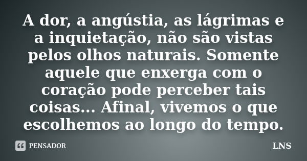 A dor, a angústia, as lágrimas e a inquietação, não são vistas pelos olhos naturais. Somente aquele que enxerga com o coração pode perceber tais coisas... Afina... Frase de LNS.