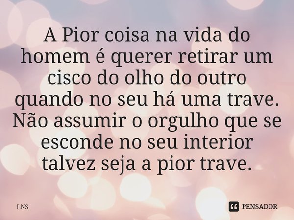 ⁠A Pior coisa na vida do homem é querer retirar um cisco do olho do outro quando no seu há uma trave. Não assumir o orgulho que se esconde no seu interior talve... Frase de LNS.