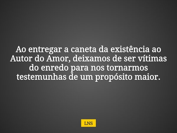 Ao entregar a caneta da existência ao Autor do Amor, deixamos de ser vítimas do enredo para nos tornarmos testemunhas de um propósito maior.... Frase de LNS.