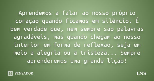 Aprendemos a falar ao nosso próprio coração quando ficamos em silêncio. É bem verdade que, nem sempre são palavras agradáveis, mas quando chegam ao nosso interi... Frase de LNS.