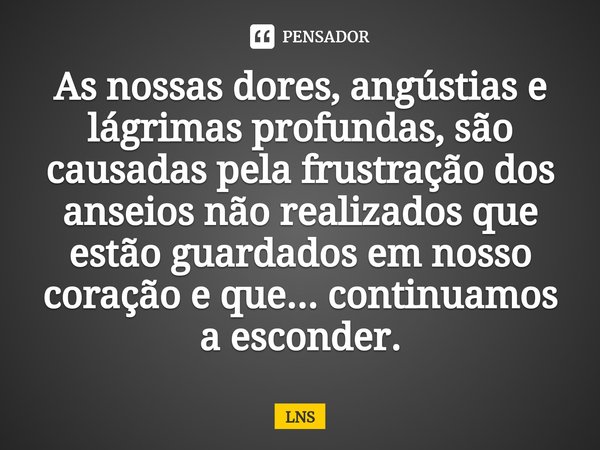 ⁠As nossas dores, angústias e lágrimas profundas, são causadas pela frustração dos anseios não realizados que estão guardados em nosso coração e que... continua... Frase de LNS.