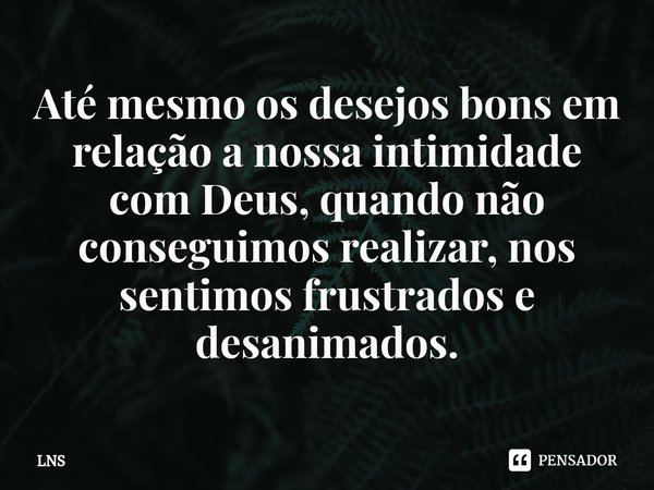 ⁠Até mesmo os desejos bons em relação a nossa intimidade com Deus, quando não conseguimos realizar, nos sentimos frustrados e desanimados.... Frase de LNS.