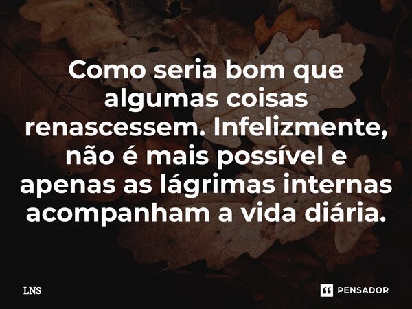 ⁠Como seria bom que algumas coisas renascessem. Infelizmente, não é mais possível e apenas as lágrimas internas acompanham a vida diária.... Frase de LNS.