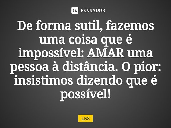 ⁠De forma sutil, fazemos uma coisa que é impossível: AMAR uma pessoa à distância. O pior: insistimos dizendo que é possível!... Frase de LNS.