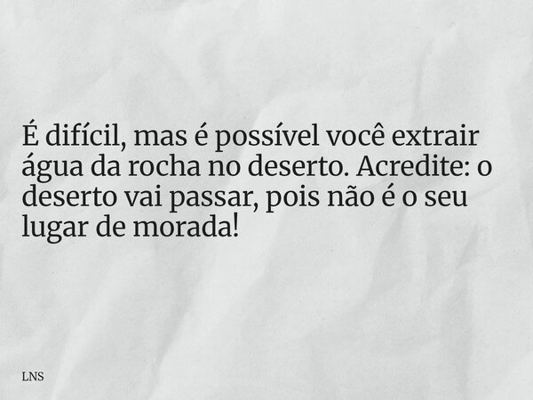 É difícil, mas é possível você extrair água da rocha no deserto. Acredite: o deserto vai passar, pois não é o seu lugar de morada!... Frase de LNS.