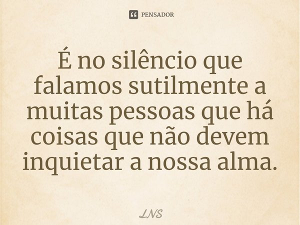 ⁠É no silêncio que falamos sutilmente a muitas pessoas que há coisas que não devem inquietar a nossa alma.... Frase de LNS.