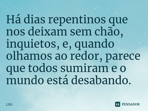 ⁠Há dias repentinos que nos deixam sem chão, inquietos, e, quando olhamos ao redor, parece que todos sumiram e o mundo está desabando.... Frase de LNS.