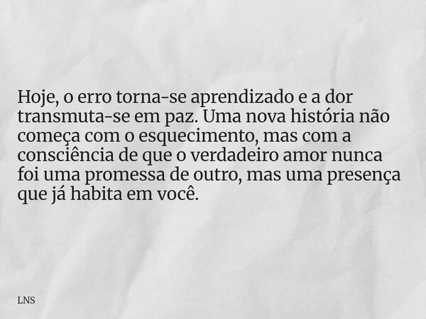 Hoje, o erro torna-se aprendizado e a dor transmuta-se em paz. Uma nova história não começa com o esquecimento, mas com a consciência de que o verdadeiro amor n... Frase de LNS.