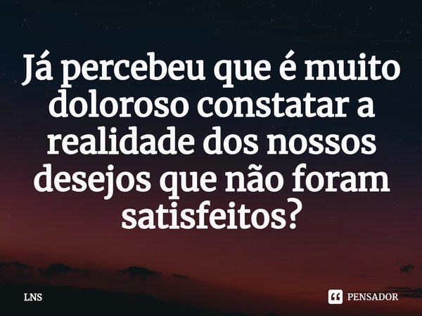 ⁠Já percebeu que é muito doloroso constatar a realidade dos nossos desejos que não foram satisfeitos?... Frase de LNS.