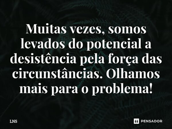 ⁠Muitas vezes, somos levados do potencial a desistência pela força das circunstâncias. Olhamos mais para o problema!... Frase de LNS.
