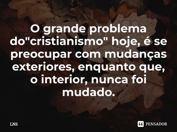 ⁠O grande problema do "cristianismo" hoje, é se preocupar com mudanças exteriores, enquanto que, o interior, nunca foi mudado.... Frase de LNS.