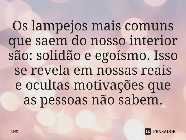 ⁠Os lampejos mais comuns que saem do nosso interior são: solidão e egoísmo. Isso se revela em nossas reais e ocultas motivações que as pessoas não sabem.... Frase de LNS.