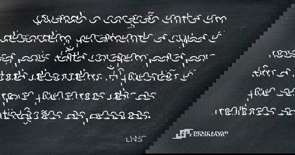 Quando o coração entra em desordem, geralmente a culpa é nossa, pois falta coragem para por fim a toda desordem. A questão é que sempre queremos dar as melhores... Frase de LNS.