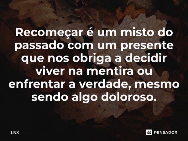 ⁠Recomeçar é um misto do passado com um presente que nos obriga a decidir viver na mentira ou enfrentar a verdade, mesmo sendo algo doloroso.... Frase de LNS.