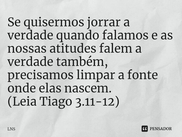 ⁠Se quisermos jorrar a verdade quando falamos e as nossas atitudes falem a verdade também, precisamos limpar a fonte onde elas nascem. (Leia Tiago 3.11-12)... Frase de LNS.
