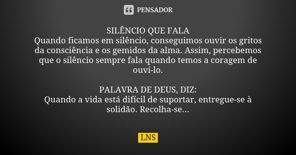 SILÊNCIO QUE FALA Quando ficamos em silêncio, conseguimos ouvir os gritos da consciência e os gemidos da alma. Assim, percebemos que o silêncio sempre fala quan... Frase de LNS.