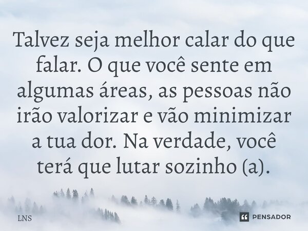 ⁠Talvez seja melhor calar do que falar. O que você sente em algumas áreas, as pessoas não irão valorizar e vão minimizar a tua dor. Na verdade, você terá que lu... Frase de LNS.