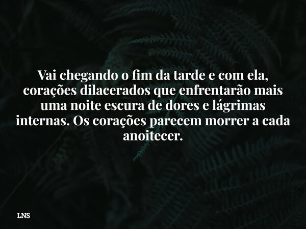Vai chegando o fim da tarde e com ela, corações dilacerados que enfrentarão mais uma noite escura de dores e lágrimas internas. Os corações parecem morrer a cad... Frase de LNS.
