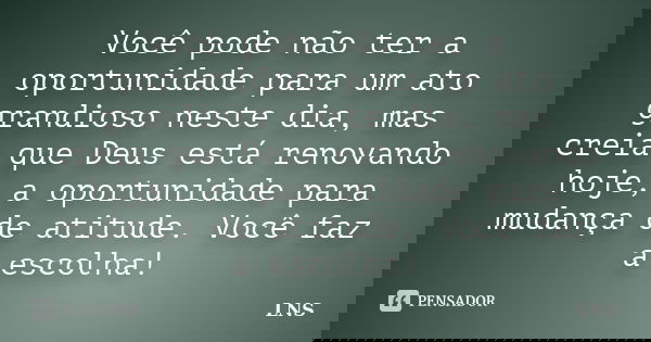 Você pode não ter a oportunidade para um ato grandioso neste dia, mas creia que Deus está renovando hoje, a oportunidade para mudança de atitude. Você faz a esc... Frase de LNS.