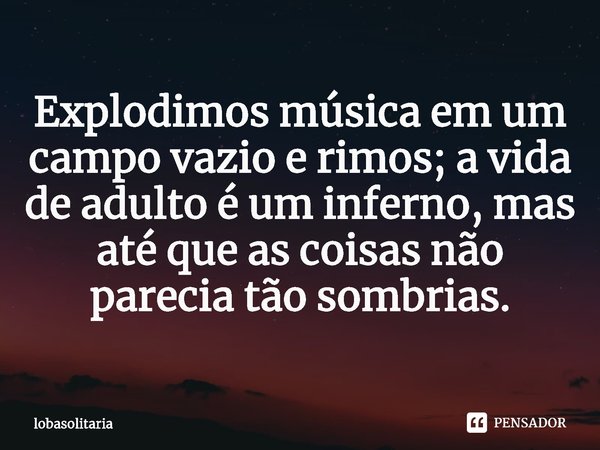 ⁠Explodimos música em um campo vazio e rimos; a vida de adulto é um inferno, mas até que as coisas não parecia tão sombrias.... Frase de lobasolitaria.