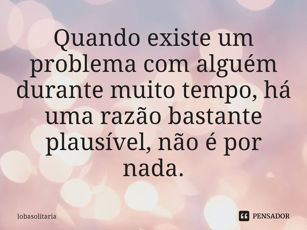 ⁠Quando existe um problema com alguém durante muito tempo, há uma razão bastante plausível, não é por nada.... Frase de lobasolitaria.