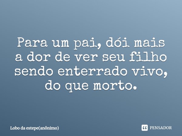 Para um pai, dói mais a dor de ver seu filho sendo enterrado vivo, do que morto.⁠... Frase de Lobo da estepe(anônimo).