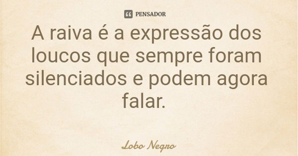 A raiva é a expressão dos loucos que sempre foram silenciados e podem agora falar.... Frase de Lobo Negro.