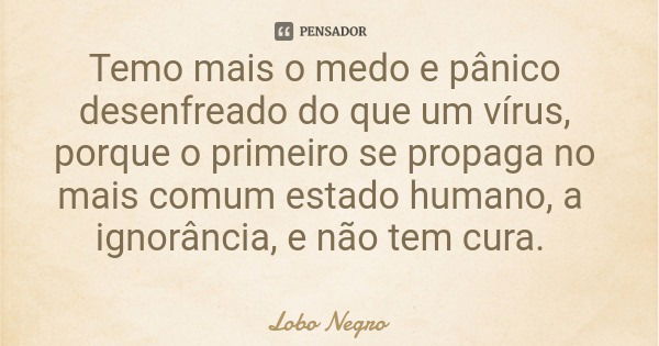 Temo mais o medo e pânico desenfreado do que um vírus, porque o primeiro se propaga no mais comum estado humano, a ignorância, e não tem cura.... Frase de Lobo Negro.