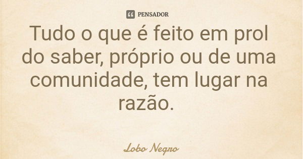 Tudo o que é feito em prol do saber, próprio ou de uma comunidade, tem lugar na razão.... Frase de Lobo Negro.