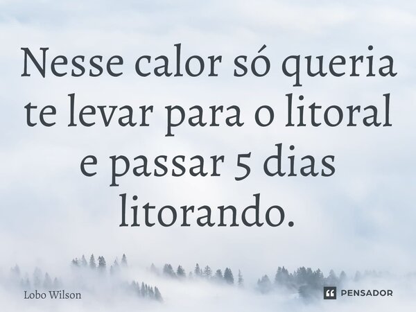 ⁠Nesse calor só queria te levar para o litoral e passar 5 dias litorando.... Frase de Lobo Wilson.
