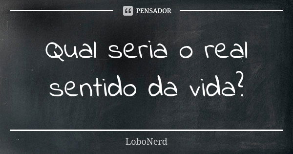 Qual seria o real sentido da vida?... Frase de LoboNerd.