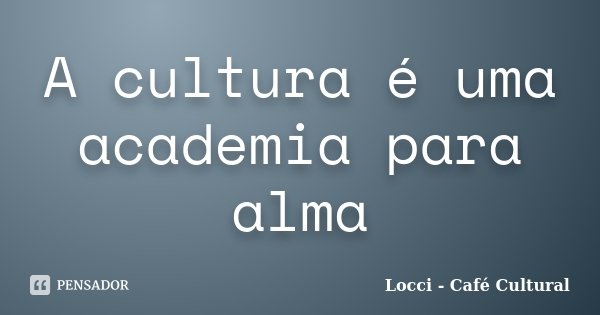 A cultura é uma academia para alma... Frase de Locci - Café Cultural.
