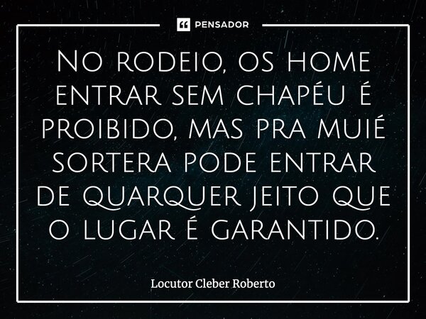 No rodeio, os home entrar sem chapéu é proibido, mas pra muié sortera pode entrar de quarquer jeito que o lugar é garantido.... Frase de Locutor Cleber Roberto.