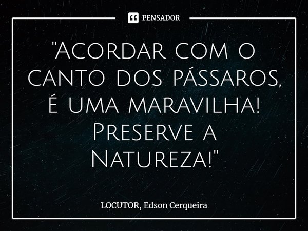 ⁠"Acordar com o canto dos pássaros, é uma maravilha! Preserve a Natureza!"... Frase de LOCUTOR, Edson Cerqueira.