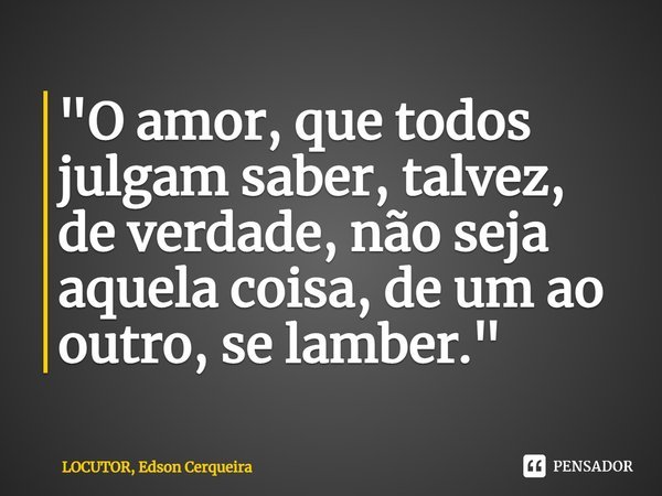 "⁠O amor, que todos julgam saber, talvez, de verdade, não seja aquela coisa, de um ao outro, se lamber."... Frase de LOCUTOR, Edson Cerqueira.