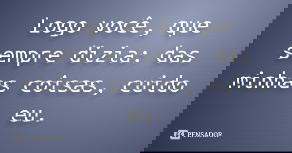 Logo você, que sempre dizia: das minhas coisas, cuido eu.