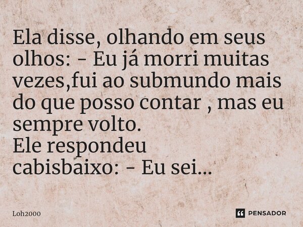 Ela disse, olhando em seus olhos: - Eu já morri muitas vezes,fui ao submundo mais do que posso contar , mas eu sempre volto. Ele respondeu cabisbaixo: - Eu sei.... Frase de Loh2000.