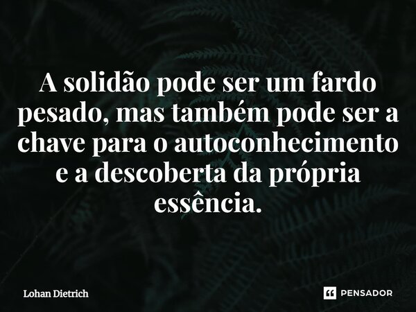 ⁠A solidão pode ser um fardo pesado, mas também pode ser a chave para o autoconhecimento e a descoberta da própria essência.... Frase de Lohan Dietrich.