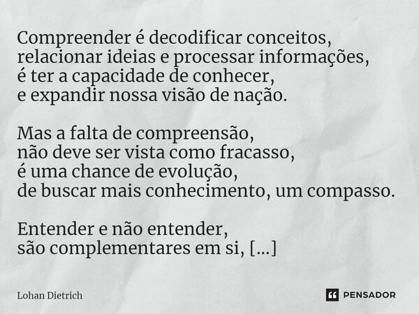 ⁠Compreender é decodificar conceitos, relacionar ideias e processar informações, é ter a capacidade de conhecer, e expandir nossa visão de nação. Mas a falta de... Frase de Lohan Dietrich.