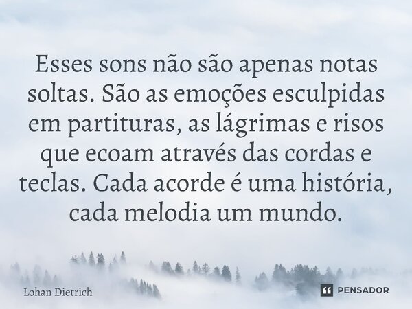 ⁠Esses sons não são apenas notas soltas. São as emoções esculpidas em partituras, as lágrimas e risos que ecoam através das cordas e teclas. Cada acorde é uma h... Frase de Lohan Dietrich.