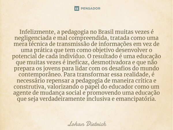 ⁠Infelizmente, a pedagogia no Brasil muitas vezes é negligenciada e mal compreendida, tratada como uma mera técnica de transmissão de informações em vez de uma ... Frase de Lohan Dietrich.