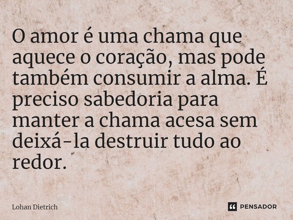 ⁠O amor é uma chama que aquece o coração, mas pode também consumir a alma. É preciso sabedoria para manter a chama acesa sem deixá-la destruir tudo ao redor.... Frase de Lohan Dietrich.