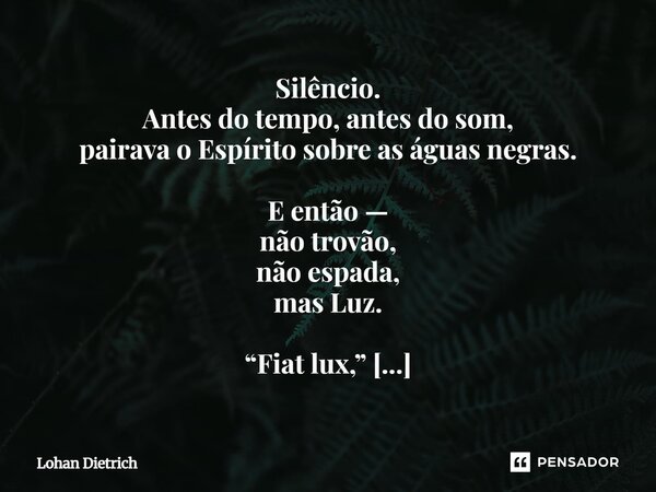 Silêncio. Antes do tempo, antes do som, pairava o Espírito sobre as águas negras. E então — não trovão, não espada, mas Luz. “Fiat lux,” e foi luz. Não luz do ... Frase de Lohan Dietrich.