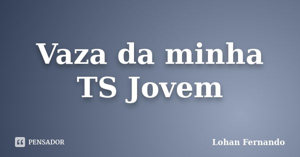 Vaza da minha TS Jovem... Frase de Lohan Fernando.