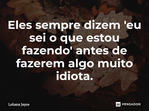 Eles sempre dizem 'eu sei o que estou fazendo' antes de fazerem algo muito idiota.... Frase de Lohana Jayne.