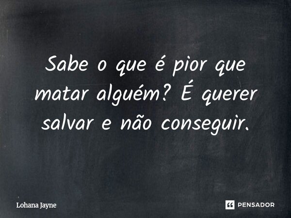 Sabe o que é pior que matar alguém? É querer salvar e não conseguir.... Frase de Lohana Jayne.