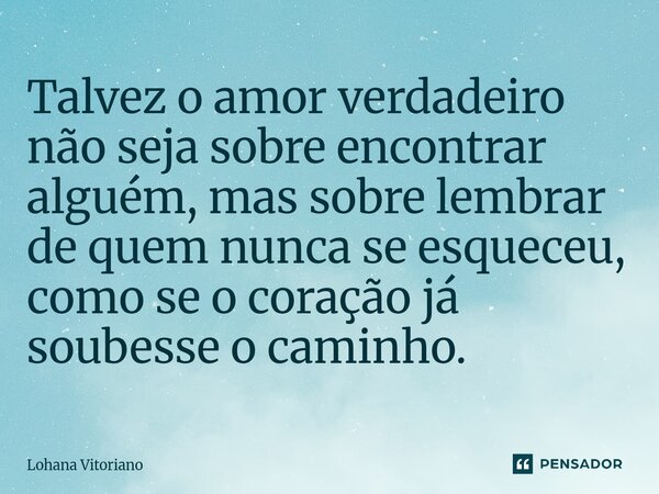 Talvez o amor verdadeiro não seja sobre encontrar alguém, mas sobre lembrar de quem nunca se esqueceu, como se o coração já soubesse o caminho.⁠... Frase de Lohana Vitoriano.