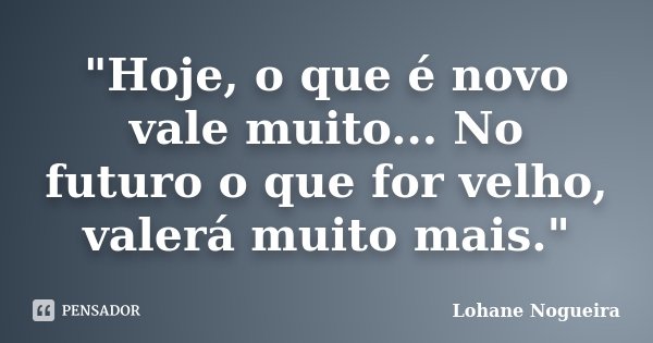 "Hoje, o que é novo vale muito... No futuro o que for velho, valerá muito mais."... Frase de Lohane Nogueira.
