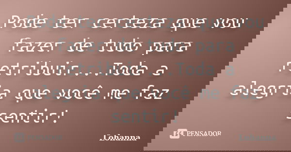 Pode ter certeza que vou fazer de tudo para retribuir...Toda a alegria que você me faz sentir!... Frase de Lohanna.
