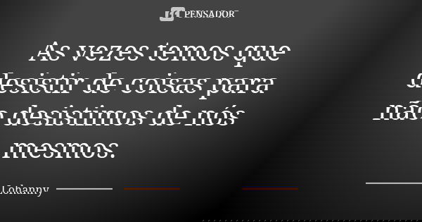 As vezes temos que desistir de coisas para não desistimos de nós mesmos.... Frase de Lohanny.